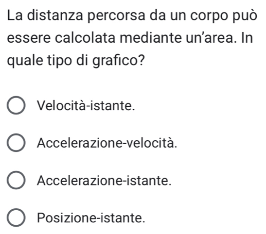 La distanza percorsa da un corpo può
essere calcolata mediante un'area. In
quale tipo di grafico?
Velocità-istante.
Accelerazione-velocità.
Accelerazione-istante.
Posizione-istante.