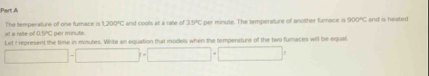 The temperature of one furnace is 1,200°C and cools at a rate of 3.5°C per minute. The temperature of another furnace is 900°C and is heated 
at a rate of 0.5°C per minute. 
Let t represent the time in minutes. Write an equation that models when the temperature of the two furnaces will be equal.
□ -□ =□ +□