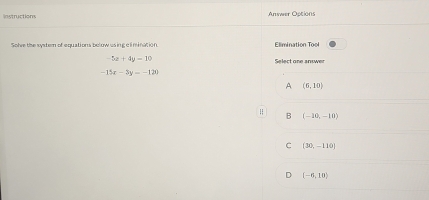 Instructions Answer Options
Solve the system of equations bolow using c l mination Elimination Tool
-5x+4y=10 Select one answer
-15x-3y=-120
A (6,10)
B (-10,-10)
C (30,-110)
(-6,10)