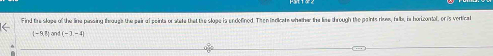 Find the slope of the line passing through the pair of points or state that the slope is undefined. Then indicate whether the line through the points rises, falls, is horizontal, or is vertical
(-9,8) and (-3,-4)