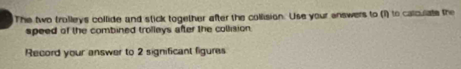 The two trolleys collide and stick together after the collision. Use your answers to (1) to calculate the 
speed of the combined trolleys after the collision 
Record your answer to 2 significant figures