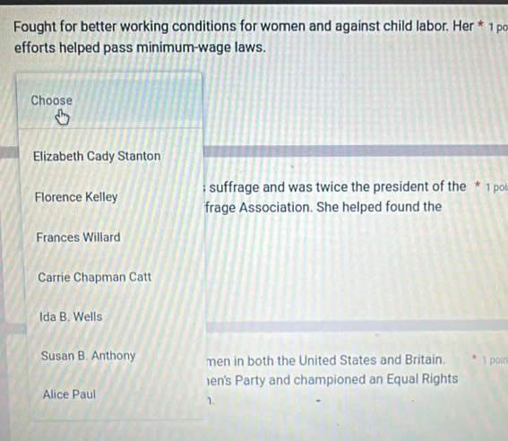 Fought for better working conditions for women and against child labor. Her * 1 po
efforts helped pass minimum-wage laws.
Choose
Elizabeth Cady Stanton
Florence Kelley ; suffrage and was twice the president of the * 1 pol
frage Association. She helped found the
Frances Willard
Carrie Chapman Catt
Ida B. Wells
Susan B. Anthony men in both the United States and Britain. 1 poin
en's Party and championed an Equal Rights
Alice Paul
1.