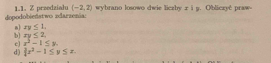 przedziału (-2,2) wybrano losowo dwie liczby x i y. Obliczyć praw-
dopodobieństwo zdarzenia:
a) xy≤ 1,
b) xy≤ 2,
c) x^2-1≤ y,
d)  3/4 x^2-1≤ y≤ x.