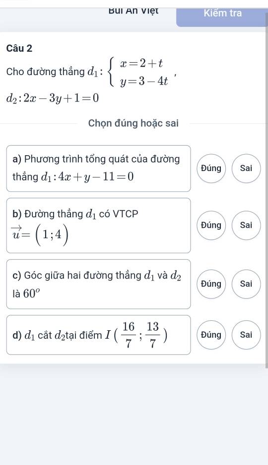 Bui An việt Kiểm tra 
Câu 2 
Cho đường thẳng d_1:beginarrayl x=2+t y=3-4tendarray. ,
d_2:2x-3y+1=0
Chọn đúng hoặc sai 
a) Phương trình tổng quát của đường 
Đúng Sai 
thẳng d_1:4x+y-11=0
b) Đường thẳng d_1 có VTCP
vector u=(1;4)
Đúng Sai 
c) Góc giữa hai đường thẳng d_1 và d_2 Đúng Sai 
là 60°
d) d_1 cắt d_2 tại điểm I( 16/7 ; 13/7 ) Đúng Sai