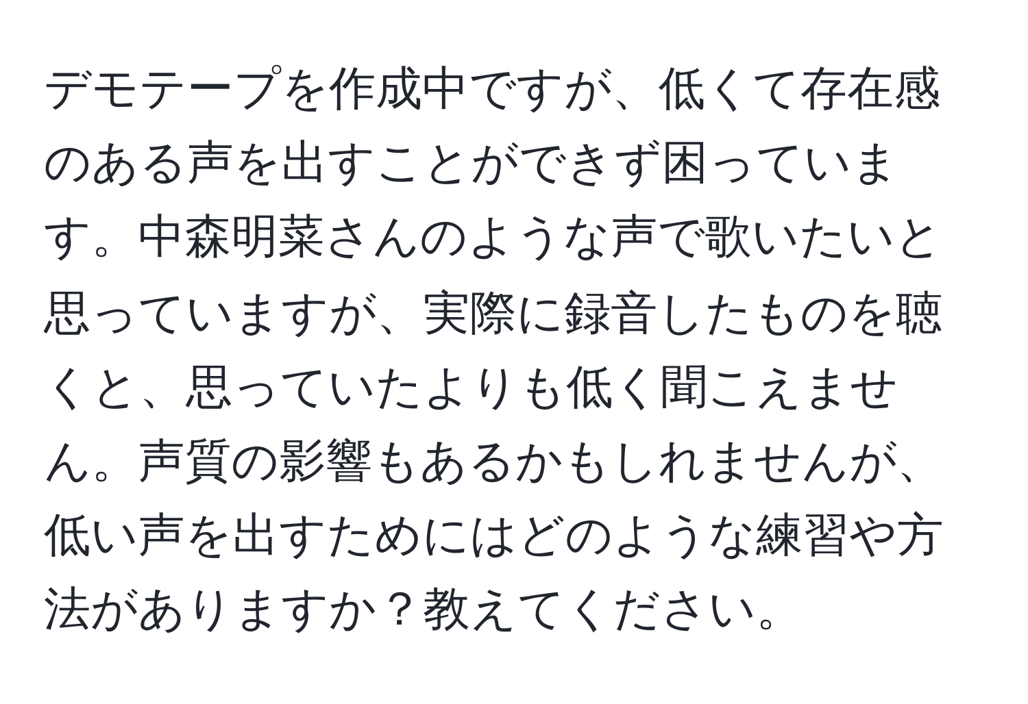 デモテープを作成中ですが、低くて存在感のある声を出すことができず困っています。中森明菜さんのような声で歌いたいと思っていますが、実際に録音したものを聴くと、思っていたよりも低く聞こえません。声質の影響もあるかもしれませんが、低い声を出すためにはどのような練習や方法がありますか？教えてください。