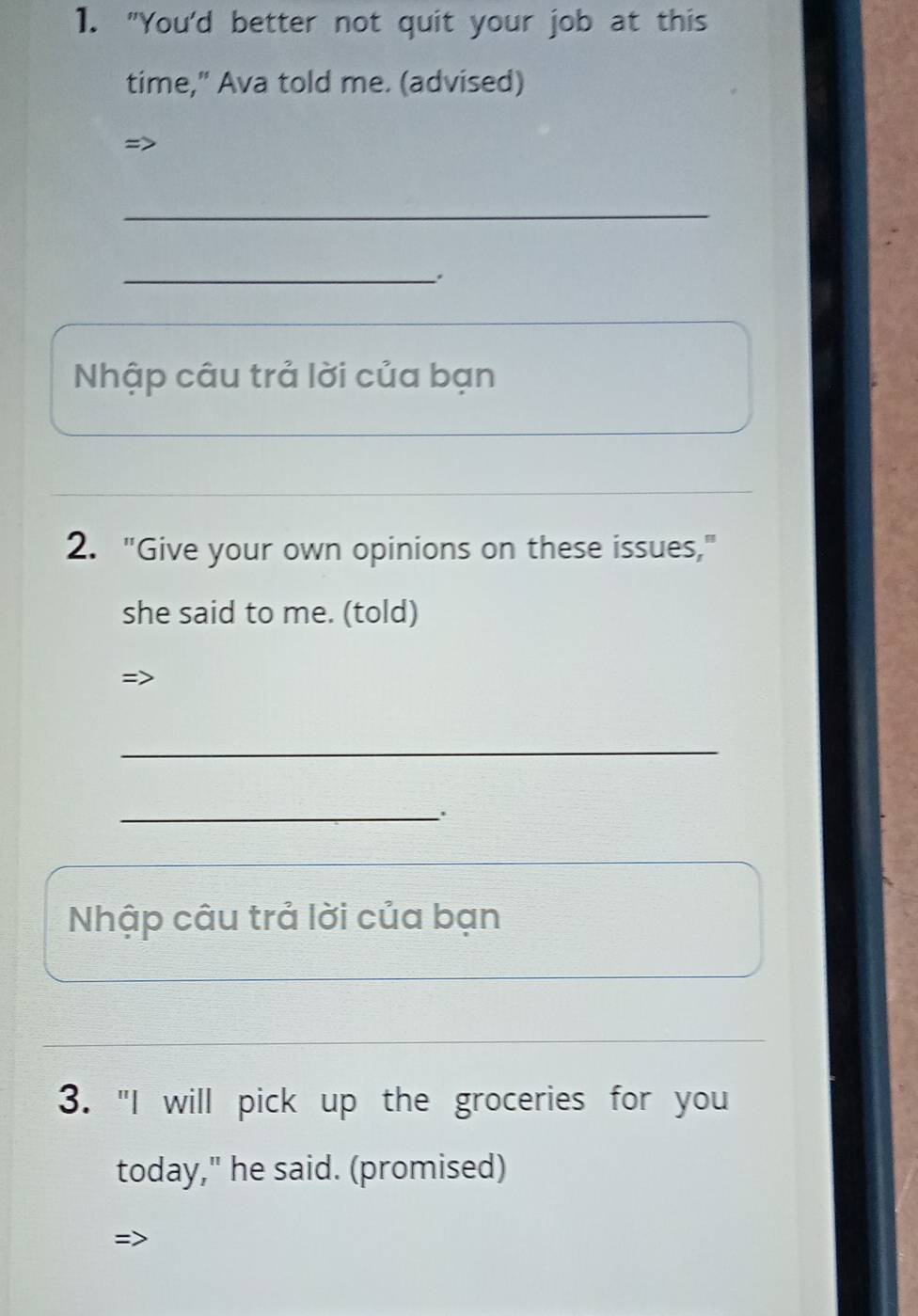 "You'd better not quit your job at this 
time," Ava told me. (advised) 
=> 
_ 
_. 
Nhập câu trả lời của bạn 
2. "Give your own opinions on these issues," 
she said to me. (told) 
=> 
_ 
_ 
Nhập câu trả lời của bạn 
3. "I will pick up the groceries for you 
today," he said. (promised) 
=