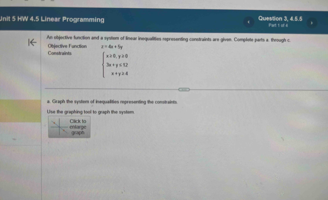 HW 4.5 Linear Programming
Question 3, 4.5.5
Part 1 of 4
An objective function and a system of linear inequalities representing constraints are given. Complete parts a. through c.
Objective Function z=4x+5y
Constraints
beginarrayl x≥ 0,y≥ 0 3x+y≤ 12 x+y≥ 4endarray.
a. Graph the system of inequalities representing the constraints.
Use the graphing tool to graph the system.
Click to
nlarge
graph