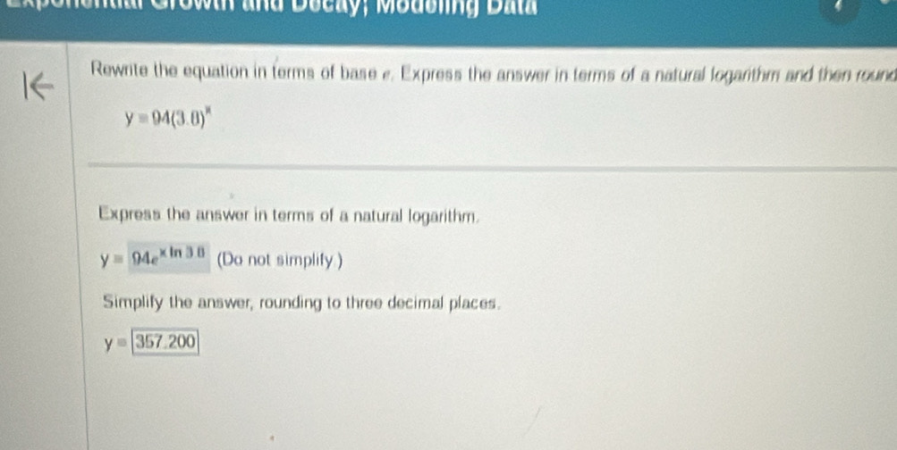 a Crowh and Decay, Moasling Dal 
Rewrite the equation in terms of base e. Express the answer in terms of a natural logarithm and then round
y=94(3.0)^x
Express the answer in terms of a natural logarithm.
y=94e^(xln 38) (Do not simplify.) 
Simplify the answer, rounding to three decimal places.
y=357.200