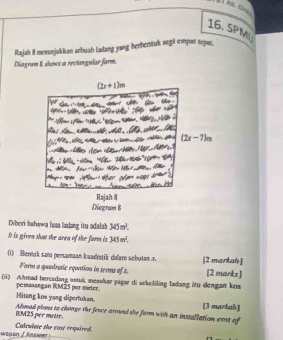 AB GHA
16. SPMU
Rajah 8 menunjukkan sebuah ladang yang berhentuk segi empat tepar.
Diagram 8 shows a rectangular farm.
Diberi bahawa luas ladang itu adalah 345m^2.
It is given that the area of the farm is 345m^2.
(i) Bentuk satu persamaan kuadratik dalam sebutan x. [2 markah]
Form a quadratic equation in terms of x. [2 marks]
(ii) Ahmad bercadang untuk menukar pagar di sekeliling ladang itu dengan kos
pemasangan RM25 per meter.
Hitung kos yang diperlukan. [3 markah]
Ahmad plans to change the fence around the farm with an installation cost of
RM25 per metre.
Calculate the cost required.
:wapan / Answer :_