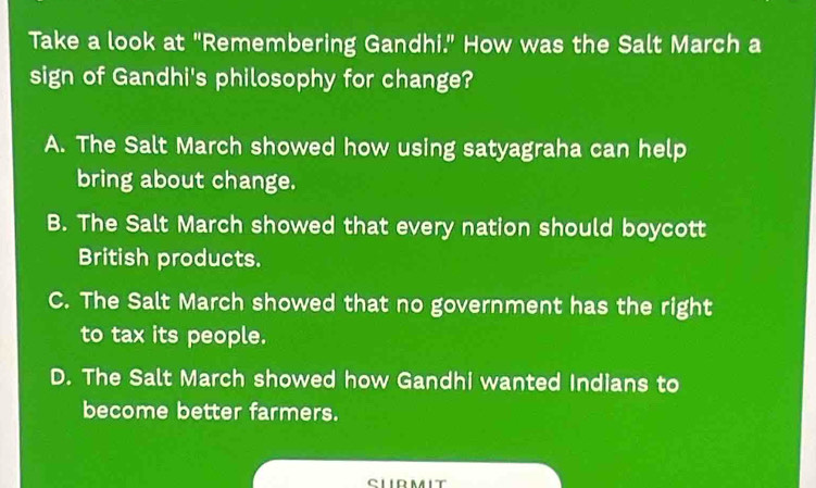 Take a look at "Remembering Gandhi." How was the Salt March a
sign of Gandhi's philosophy for change?
A. The Salt March showed how using satyagraha can help
bring about change.
B. The Salt March showed that every nation should boycott
British products.
C. The Salt March showed that no government has the right
to tax its people.
D. The Salt March showed how Gandhi wanted Indians to
become better farmers.