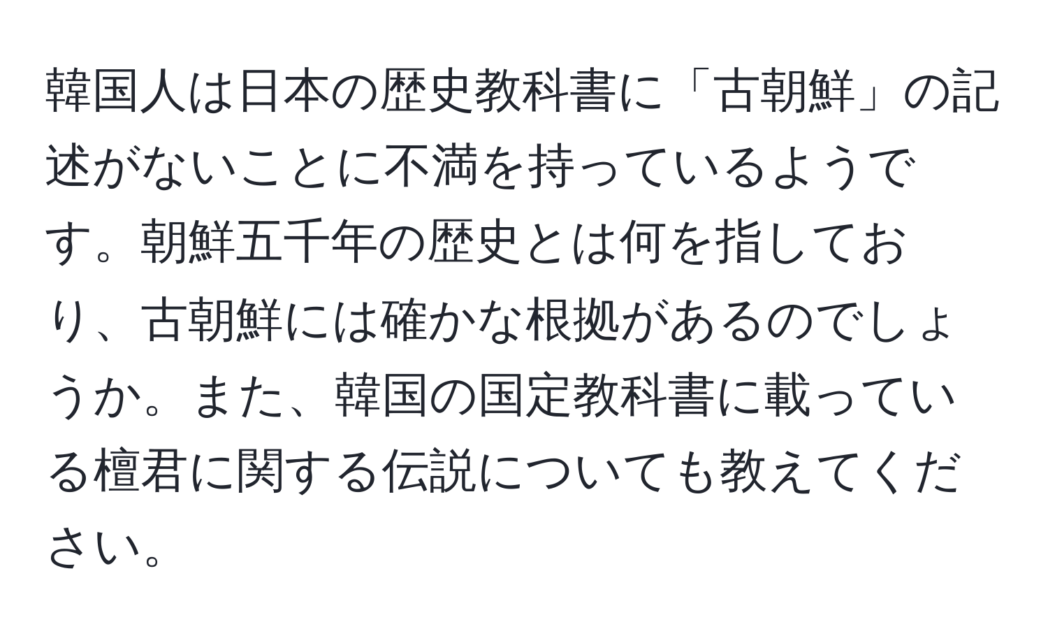 韓国人は日本の歴史教科書に「古朝鮮」の記述がないことに不満を持っているようです。朝鮮五千年の歴史とは何を指しており、古朝鮮には確かな根拠があるのでしょうか。また、韓国の国定教科書に載っている檀君に関する伝説についても教えてください。