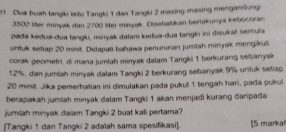 ) Dua buah tangki iaitu Tangki 1 dan Tangki 2 masing-masing mengandung
3500 liter minyak dan 2700 liter minyak. Disebabkan berlakunya kebocoran 
pada kedua-dua tangki, minyak dalam kedua-dua tangki ini disukat semula 
untuk setiap 20 minit. Didapati bahawa penurunan jumlah minyak mengikuti 
corak geometri, di mana jumlah minyak dalam Tangki 1 berkurang sebanyak
12%, dan jumlah minyak dalam Tangki 2 berkurang sebanyak 9% untuk setiap
20 minit. Jika pemerhatian ini dimulakan pada pukul 1 tengah hari, pada pukul 
berapakah jumlah minyak dalam Tangki 1 akan menjadi kurang daripada 
jumiah minyak dalam Tangki 2 buat kali pertama? 
[Tangki 1 dan Tangki 2 adalah sama spesifikasi]. [5 markah