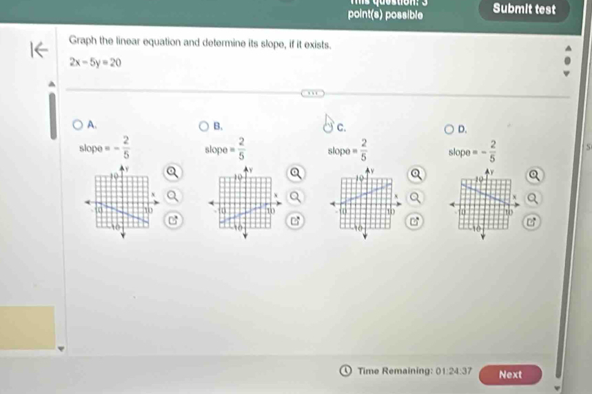 point(s) possible Submit test
Graph the linear equation and determine its slope, if it exists.
2x-5y=20
A.
B.
C.
D.
slop =- 2/5 
slope= 2/5 
slope = 2/5  slope =- 2/5 
S

e
Time Remaining: 01:24:37 Next