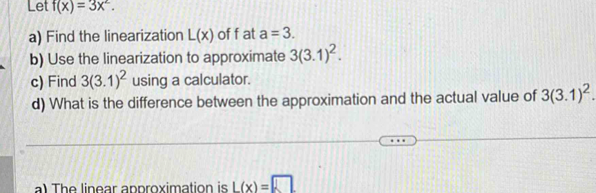 Let f(x)=3x^2. 
a) Find the linearization L(x) of f at a=3. 
b) Use the linearization to approximate 3(3.1)^2. 
c) Find 3(3.1)^2 using a calculator. 
d) What is the difference between the approximation and the actual value of 3(3.1)^2. 
a) The linear approximation is L(x)=□.