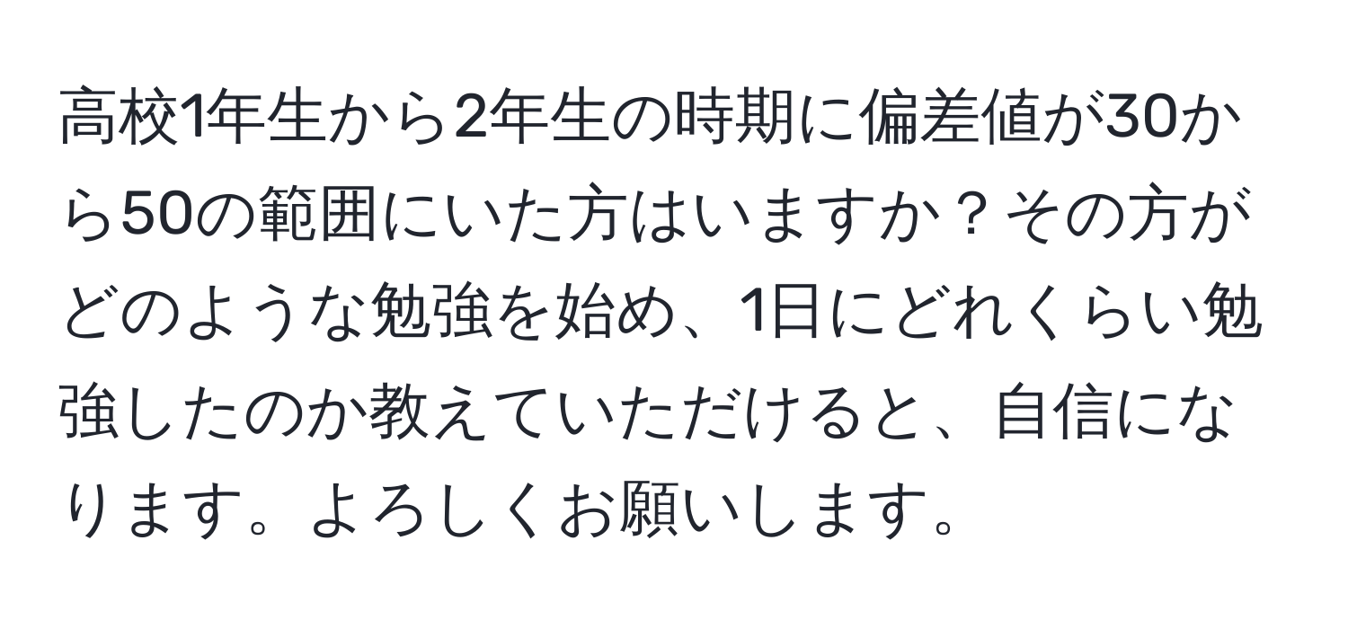 高校1年生から2年生の時期に偏差値が30から50の範囲にいた方はいますか？その方がどのような勉強を始め、1日にどれくらい勉強したのか教えていただけると、自信になります。よろしくお願いします。