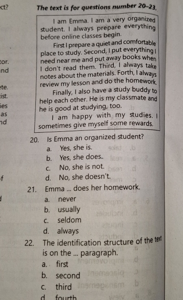 ct? The text is for questions number 20-23.
I am Emma. I am a very organized
student. I always prepare everything
before online classes begin.
First I prepare a quiet and comfortable
place to study. Second, I put everything I
tor. need near me and put away books when 
nd I don't read them. Third, I always take
notes about the materials. Forth, I always
te. review my lesson and do the homework.
ist. Finally, I also have a study buddy to
help each other. He is my classmate and
ies he is good at studying, too.
as I am happy with my studies. I
nd
sometimes give myself some rewards.
20. Is Emma an organized student?
a. Yes, she is.
b. Yes, she does.
c. No, she is not.
d. No, she doesn't.
21. Emma ... does her homework.
a. never
b. usually
c. seldom
d. always
22. The identification structure of the text
is on the ... paragraph.
a. first
b. second
c. third
d fourth