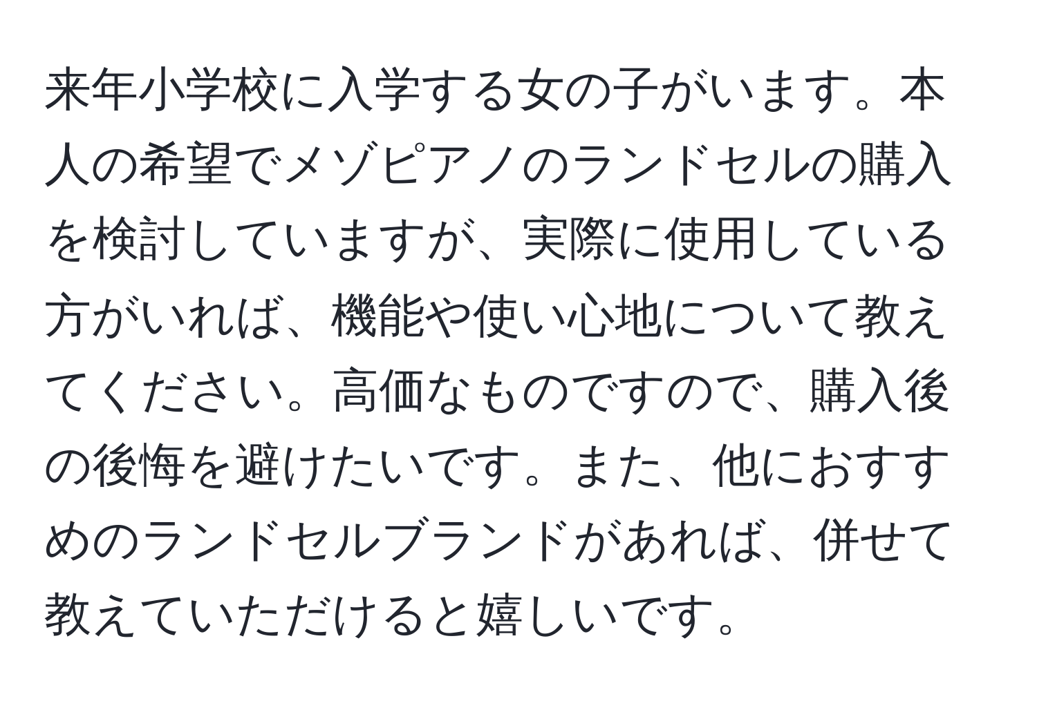 来年小学校に入学する女の子がいます。本人の希望でメゾピアノのランドセルの購入を検討していますが、実際に使用している方がいれば、機能や使い心地について教えてください。高価なものですので、購入後の後悔を避けたいです。また、他におすすめのランドセルブランドがあれば、併せて教えていただけると嬉しいです。