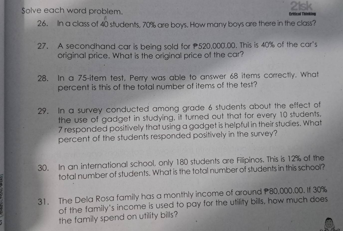 Solve each word problem. 
21sk 
Critical Thinking 
26. In a class of 40 students, 70% are boys. How many boys are there in the class? 
27. A secondhand car is being sold for 520,000.00. This is 40% of the car's 
original price. What is the original price of the car? 
28. In a 75 -item test, Perry was able to answer 68 items correctly. What 
percent is this of the total number of items of the test? 
29. In a survey conducted among grade 6 students about the effect of 
the use of gadget in studying, it turned out that for every 10 students,
7 responded positively that using a gadget is helpful in their studies. What 
percent of the students responded positively in the survey? 
30. In an international school, only 180 students are Filipinos. This is 12% of the 
total number of students. What is the total number of students in this school? 
31. The Dela Rosa family has a monthly income of around P80,000.00. If 30%
of the family's income is used to pay for the utility bills, how much does 
the family spend on utility bills?