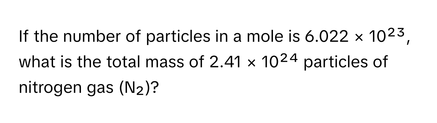 If the number of particles in a mole is 6.022 × 10²³, what is the total mass of 2.41 × 10²⁴ particles of nitrogen gas (N₂)?