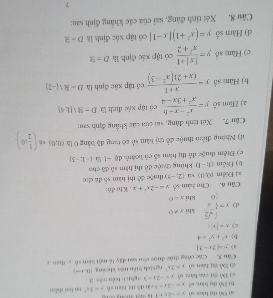 Đồ thì hàm số y=-2x+3 là một đương công
b) Đồ thị hàm số y=-2x+3 cắt đồ thị hàm số y=2x^2 tại hai điểm
c) Đồ thị của hàm số y=-2x+3 nghịch biến trên
d) Đồ thị hàm số y=2x^2 nghịch biến trên khoảng (0,+∈fty )
Câu 5. Các công thức được cho sau đây là một hàm số y theo x
a) y=|2x-3|
b) x^2+y^2=4
c) x=|y|;
khi x!= 0
d) y=beginarrayl  sqrt(2)/x  10endarray. khi x=0
Câu 6. Cho hàm số y=-2x^2+x. Khi đó:
a) Điểm (0;0) và (2;-5) thuộc đồ thị hàm số đã cho
b) Điểm (1;-1) không thuộc đồ thị hàm số đã cho
c) Điểm thuộc đồ thị hàm số có hoành độ −1 là (-1;-3)
d) Những điểm thuộc đồ thị hàm số có tung độ bằng 0 là (0;0) và ( 1/2 ;0).
Câu 7. Xét tính đúng, sai của các khắng định sau:
a) Hàm số y= (x^2-x+6)/x^2+3x-4  có tập xác định là D=R/ 1;4
b) Hàm số y= (x+1)/(x+2)(x^2-3)  có tập xác định là D=R/ -2
c) Hàm số y= (|x|+1)/x^2+2  có tập xác định là D=R
d) Hàm số y=(x^2+1)|x-1| có tập xác định là D=R
Câu 8. Xét tính đúng, sai của các khẳng định sau:
7