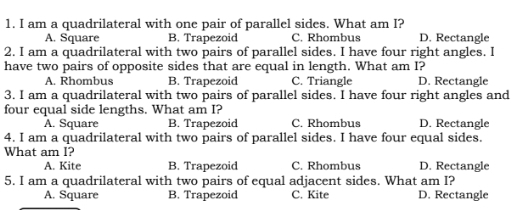 am a quadrilateral with one pair of parallel sides. What am I? D. Rectangle
A. Square B. Trapezoid C. Rhombus
2. I am a quadrilateral with two pairs of parallel sides. I have four right angles. I
have two pairs of opposite sides that are equal in length. What am I?
A. Rhombus B. Trapezoid C. Triangle D. Rectangle
3. I am a quadrilateral with two pairs of parallel sides. I have four right angles and
four equal side lengths. What am I?
A. Square B. Trapezoid C. Rhombus D. Rectangle
4. I am a quadrilateral with two pairs of parallel sides. I have four equal sides.
What am I?
A. Kite B. Trapezoid C. Rhombus D. Rectangle
5. I am a quadrilateral with two pairs of equal adjacent sides. What am I?
A. Square B. Trapezoid C. Kite D. Rectangle