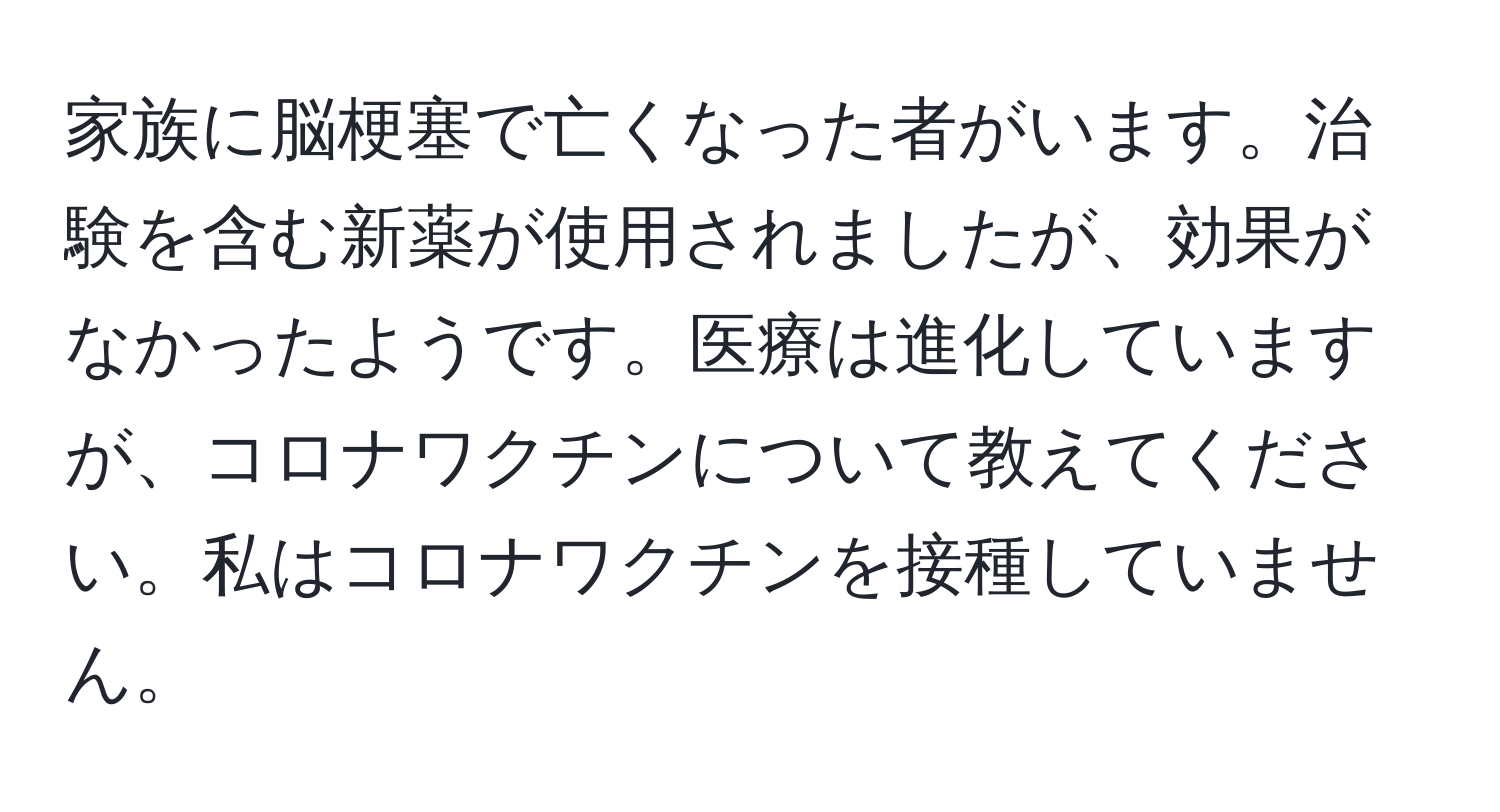 家族に脳梗塞で亡くなった者がいます。治験を含む新薬が使用されましたが、効果がなかったようです。医療は進化していますが、コロナワクチンについて教えてください。私はコロナワクチンを接種していません。