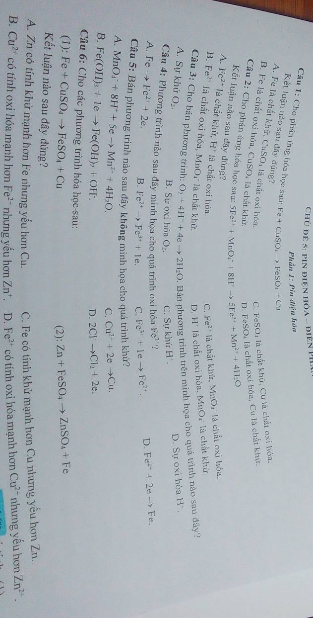 Chủ đề 5: PIN điệN HÓA - điền PH/
Phần 1: Pìn điện hóa
Câu 1: Cho phản ứng hóa học sau: Fe+CuSO_4to FeSO_4+Cu
Kết luận nào sau đây đúng?
A. Fe là chất khử, CuSO_4 là chất oxi hóa.
C. FeSO_4 là chất khữ, Cu là chất oxi hóa.
B. Fe là chất oxi hóa, CuSO₄ là chất khử.
D. FeSO₄ là chất oxi hóa, Cu là chất khử.
Câu 2: Cho phản ứng hóa học sau: 5Fe^(2+)+MnO_4^(-+8H^+)to 5Fe^(3+)+Mn^(2+)+4H_2O
Kết luận nào sau đây đúng?
A. Fe^(2+) là chất khử, H* là chất oxi hóa.
C. Fe^(2+) là chất khử, MnO₄ là chất oxi hóa.
B. Fe^(2+) là chất oxi hóa, MnO₄ là chất khử. là chất oxi hóa, MnO₄ là chất khử.
D.
Câu 3: Cho bán phương trinh: O_2+4H^++4eto 2H_2O. Bán phương trình trên minh họa cho quá trình nào sau đây?
A. Sự khử O_2. D. Sự oxi hóa H^+.
B. Sự oxi hóa O_2. C. Sự khử H^+.
Câu 4: Phương trình nào sau đây minh họa cho quá trình oxi hóa Fe^(2+) ?
A. F_6 、 → Fe^(2+)+2e. B. Fe^(2+)to Fe^(3+)+1e. C. Fe^(3+)+1eto Fe^(2+).
D. Fe^(2+)+2eto Fe.
Câu 5: Bán phương trình nào sau đây không mình họa cho quá trình khứ?
A. MnO_4^(-+8H^+)+5eto Mn^(2+)+4H_2O.
C. Cu^(2+)+2eto Cu.
B. Fe(OH)_3+1eto Fe(OH)_2+OH^-.
D. 2Cl^-to Cl_2+2e.
Câu 6: Cho các phương trình hóa học-sau:
(1): Fe+CuSO_4to FeSO_4+Cu Zn+FeSO_4to ZnSO_4+Fe
(2):
Kết luận nào sau đây đúng?
A. Zn có tính khử mạnh hơn Fe nhưng yếu hơn Cu. C. Fe có tính khử mạnh hơn Cu nhưng yếu hơn Zn.
B. Cu^(2+) có tính oxi hóa mạnh hơn Fe^(2+) nhưng yếu hơn Zn^+. D. Fe^(2+) có tính oxi hóa mạnh hơn Cu^(2+) nhưng yếu hơn Zn^(2+).