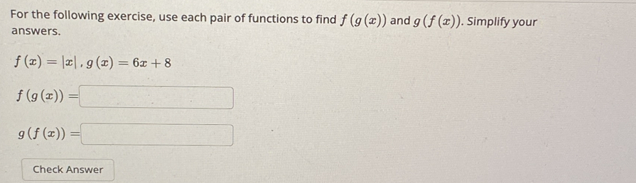 For the following exercise, use each pair of functions to find f(g(x)) and g(f(x)). Simplify your 
answers.
f(x)=|x|, g(x)=6x+8
f(g(x))=□
g(f(x))=□
Check Answer