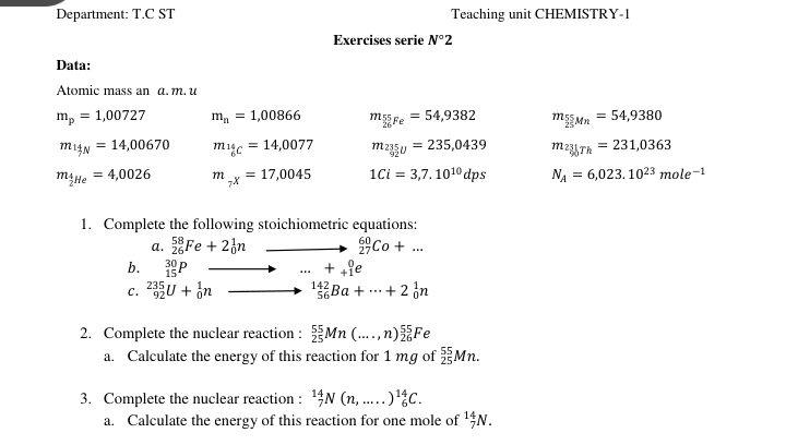 Department: T.C ST Teaching unit CHEMISTRY-1 
Exercises serie N°2
Data: 
Atomic mass an α. m. u
m_p=1,00727 m_n=1,00866 m_sumlimits 5Fe=54,9382 m_ 55/25 Mn=54,9380
m_1jN=14,00670 m_146=14,0077 m_235u=235,0439 m_23_g0Th=231,0363
m_ 4/2 He=4,0026 m_7x=17,0045 1Ci=3,7.10^(10)dps N_A=6,023.10^(23)mole^(-1)
1. Complete the following stoichiometric equations: 
a. _(26)^(58)Fe+2_0^(1n _ ) to _(27)^(60)Co+... 
b. _(15)^(30)P to ...+_(+1)^0e
C. _(92)^(235)U+_0^(1n _(56)^(142)Ba+·s +2_0^1n
2. Complete the nuclear reaction : _(25)^(55)Mn(...,n)_(26)^(55)Fe
a. Calculate the energy of this reaction for 1 mg of frac 55)25Mn. 
3. Complete the nuclear reaction : _7^((14)N(n,.....)^14)_6C. 
a. Calculate the energy of this reaction for one mole of^(14)_7N.