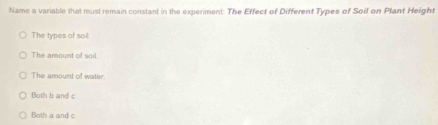 Name a variable that must remain constant in the experiment: The Effect of Different Types of Soil on Plant Height
The types of soil.
The amount of soil.
The amount of water.
Both b and c
Both a and c