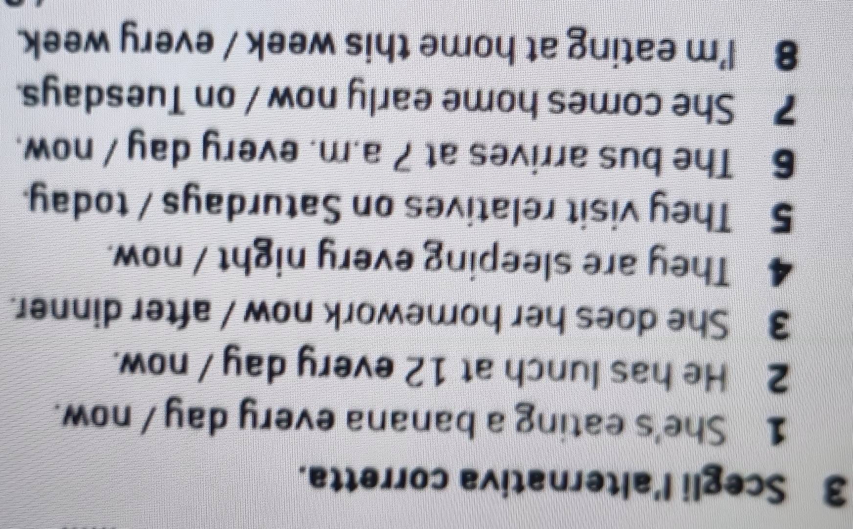 Scegli l'alternativa corretta. 
1 She's eating a banana every day 7 now. 
2 He has lunch at 12 every day / now. 
3 She does her homework now / after dinner. 
4 They are sleeping every night / now. 
5 They visit relatives on Saturdays / today. 
6 The bus arrives at 7 a.m. every day / now. 
7 She comes home early now / on Tuesdays. 
8 I'm eating at home this week / every week.
