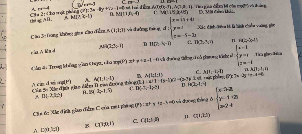 B m=-3 C. m=-2 D m=1
A.
Câu 2: Cho mặt phẳng m=4 (P):3x-8y+7z-1=0 và hai điểm A(0;0;-3),A(2;0;-1). Tìm giao dicmM cùa mp(P) và đường
thẳng AB. A. M(2;3;-1) B. M(11;0;-4) C. M(11/5;0;4/5) D. Một điểm khác.
Câu 3:Trong không gian cho điểm A(1;1;1) và đường thẳng d:beginarrayl x=14+4t y=t z=-5-2tendarray. Xác định điểm H là hình chiếu vuông góc
AH(2;3;-1) B H(2;-3;-1) C. H(2;-3;1) D. H(2;-3;-1)
của A lên d
Câu 4: Trong không gian Oxyz, cho mp(P)x+y+z-1=0 và đường thằng d có phương trình: d:beginarrayl x=1 y=t z=-1endarray..Tìm giao điểm
C. A(1;-1;-1) D. A(1;-1;1)
A của d và mp(P) A. A(1;1;-1) B. A(1;1;1)
Câu 5: Xác định giao điểm B của đường thẳng:(L) :x+1=(y-1)/2=(z-3)/-2 B(2;-1;5) và mặt phẳng (F ):2x-2y+z-3=0.
A. B(-2;1;5) B. B(-2;-1;5) C. B(-2;-1;-5)
D.
Câu 6: Xác định giao điểm C của mặt phẳng (P) : x+y+z-3=0 và đường thẳng △ :beginarrayl x=3-2t y=-1+2t z=2-tendarray.
A. C(0;1;1) B. C(1;0;1) C. C(1;1;0) D. C(1;1;1)