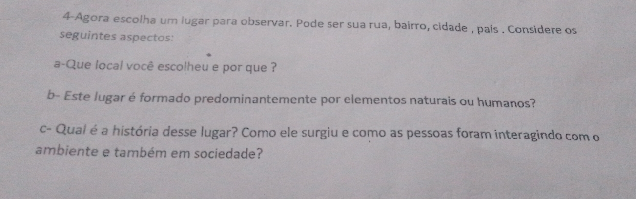 4-Agora escolha um lugar para observar. Pode ser sua rua, bairro, cidade , país . Considere os 
seguintes aspectos: 
a-Que local você escolheu e por que ? 
b- Este lugar é formado predominantemente por elementos naturais ou humanos? 
c- Qual é a história desse lugar? Como ele surgiu e como as pessoas foram interagindo com o 
ambiente e também em sociedade?