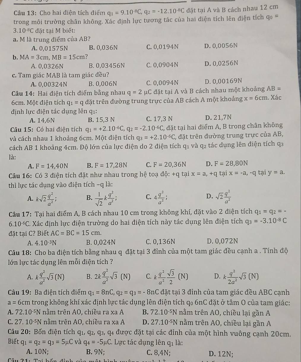 Cho hai điện tích điểm q_1=9.10^(-8)C,q_2=-12.10^(-8)C đặt tại A và B cách nhau 12 cm
trong môi trường chân không. Xác định lực tương tác của hai điện tích lên điện tích q_0=
3.10^(-8)C đặt tại M biết:
a. M là trung điểm của AB?
A. 0,01575N B. 0,036N C. 0,0194N D. 0,0056N
b. MA=3cm,MB=15cm 7
A. 0,0326N B. 0,03456N C. 0,0904N D. 0,0256N
c. Tam giác MAB là tam giác đều?
A. 0,00324N B. 0,006N C. 0,0094N D. 0,00169N
* Câu 14: Hai điện tích điểm bằng nhau q=2 μC đặt tại A và B cách nhau một khoảng AB=
6cm. Một điện tích q_1=q đặt trên đường trung trực của AB cách A một khoảng x=6cm. Xác
định lực điện tác dụng lên q1:
A. 14,6N B. 15,3 N C. 17,3 N D. 21,7N
Câu 15: Có hai điện tích q_1=+2.10^(-6)C,q_2=-2.10^(-6)C, C, đặt tại hai điểm A, B trong chân không
và cách nhau 1 khoảng 6cm. Một điện tích q_3=+2.10^(-6)C 5, đặt trên đường trung trực của AB,
cách AB 1 khoảng 4cm. Độ lớn của lực điện do 2 điện tích q_1 và q2 tác dụng lên điện tích q3
là:
A. F=14,40N B. F=17,28N C. F=20,36N D. F=28,80N
* Câu 16: Có 3 điện tích đặt như nhau trong hệ toạ độ: +q tại x=a,+q tại x=-a,-q tại y=a.
thì lực tác dụng vào điện tích -q là:
A. ksqrt(2) q^2/a^2 ; B.  1/sqrt(2) k q^2/a^2 ; C. 4 q^2/a^2 ; D. sqrt(2) q^2/a^2 
*  Câu 17: Tại hai điểm A, B cách nhau 10 cm trong không khí, đặt vào 2 điện tích q_1=q_2=-
6.10^(-6)C C. Xác định lực điện trường do hai điện tích này tác dụng lên điện tích q_3=-3.10^(-8)C
đặt tại C? Biết AC=BC=15cm.
A. 4.10^(-3)N B. 0,024N C. 0,136N D. 0,072N
Câu 18: Cho ba điện tích bằng nhau q đặt tại 3 đỉnh của một tam giác đều cạnh a . Tính độ
lớn lực tác dụng lên mỗi điện tích ?
A. k q^2/a^2 sqrt(3)(N) B. 2k q^2/a^2 sqrt(3)(N) C. k q^2/a^2  sqrt(3)/2 (N) D. k q^2/2a^2 sqrt(3)(N)
Câu 19: Ba điện tích điểm q_1=8nC,q_2=q_3=-8nC đặt tại 3 đỉnh của tam giác đều ABC cạnh
a= 6cm trong không khí xác định lực tác dụng lên điện tích qo 6nC đặt ở tâm O của tam giác:
A. 72.10 -5N * nằm trên AO, chiều ra xa A B. 72.10^(-5)N nằm trên AO, chiều lại gần A
C. 27.10^(-5)N nằm trên AO, chiều ra xa A D. 27.10^(-5)N nằm trên AO, chiều lại gần A
Câu 20: Bốn điện tích q1, q₂, q3, q4 được đặt tại các đỉnh của một hình vuông cạnh 20cm.
Biết q_1=q_2=q_3=5mu C và q_4=-5mu C. Lực tác dụng lên q_1 là:
A. 10N; B. 9N; C. 8,4N; D. 12N;.To