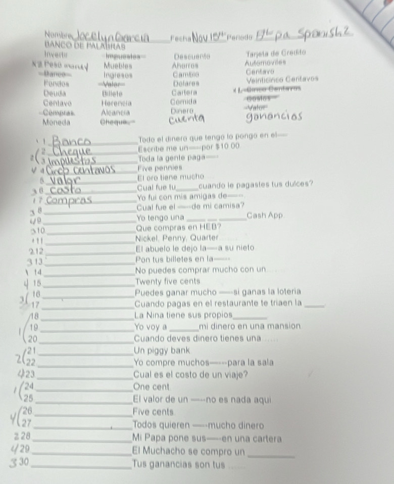 Nombre_ Fecha _Penede_
Banço de palalras
Invertir Impueates Descuente Tajeta de Grédito
X e Peso nan a Muebles Aharras Autemoviles
==Dance== Ingreses Cambie Gentave
Fendos ===Valer=== Delares Veinticinco Cenlavos
Deuda Billete Cartera × L«Ginco Centavos
Centavo Herencia Comida Gostas
===Compras Aleaneia Dinera ===Vator==
Moneda Cheque
、 1_
Todo el dinero que tengo lo pongo en el—
_
Escribe me un=por $10 00
_
a Toda la gente paga—-=
V a_ Five pennies
6_ El oro tiene mucho
36_ Cual fue tu_ cuando le pagastes tus duices?
1 7_ Yo fui con mis amigas de=-
3 8_
Cual fue el —-de mi camisa?
_
Yo lengo una __Cash App
310 Que compras en HEB?
* 1 1_ Nickel, Penny, Quarter
212_ El abuelo le dejo la—a su nieto
3 13_ Pon tus billetes en la==-
 14_ No puedes comprar mucho con un
ψ 15_
Twenty five cents
3( 16_
Puedes ganar mucho —si ganas la loteria
17_ Cuando pagas en el restaurante te triaen la_
48 _La Nina tiene sus propios_
19 Yo voy a _mi dinero en una mansion
(28__
Cuando deves dinero tienes una       
2__
Un piggy bank
Yo compre muchos—---para la sala
423_ Cual es el costo de un viaje?
(__
One cent
El valor de un —--no es nada aqui
_Five cents
_Todos quieren ——-mucho dinero
z28_ Mi Papa pone sus—--en una cartera
429_ El Muchacho se compro un_
3 30_ Tus ganancias son tus_