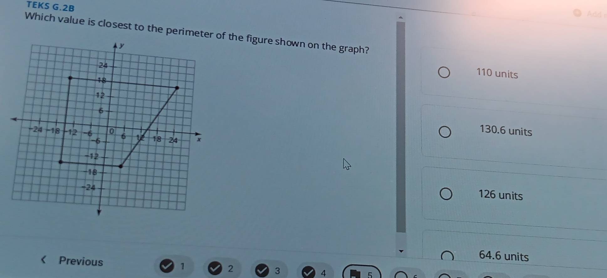 TEKS G.2B
Add r
Which value is closest to the perimeter of the figure shown on the graph?
110 units
130.6 units
126 units < Previous
 64.6 units
1
2
3
4