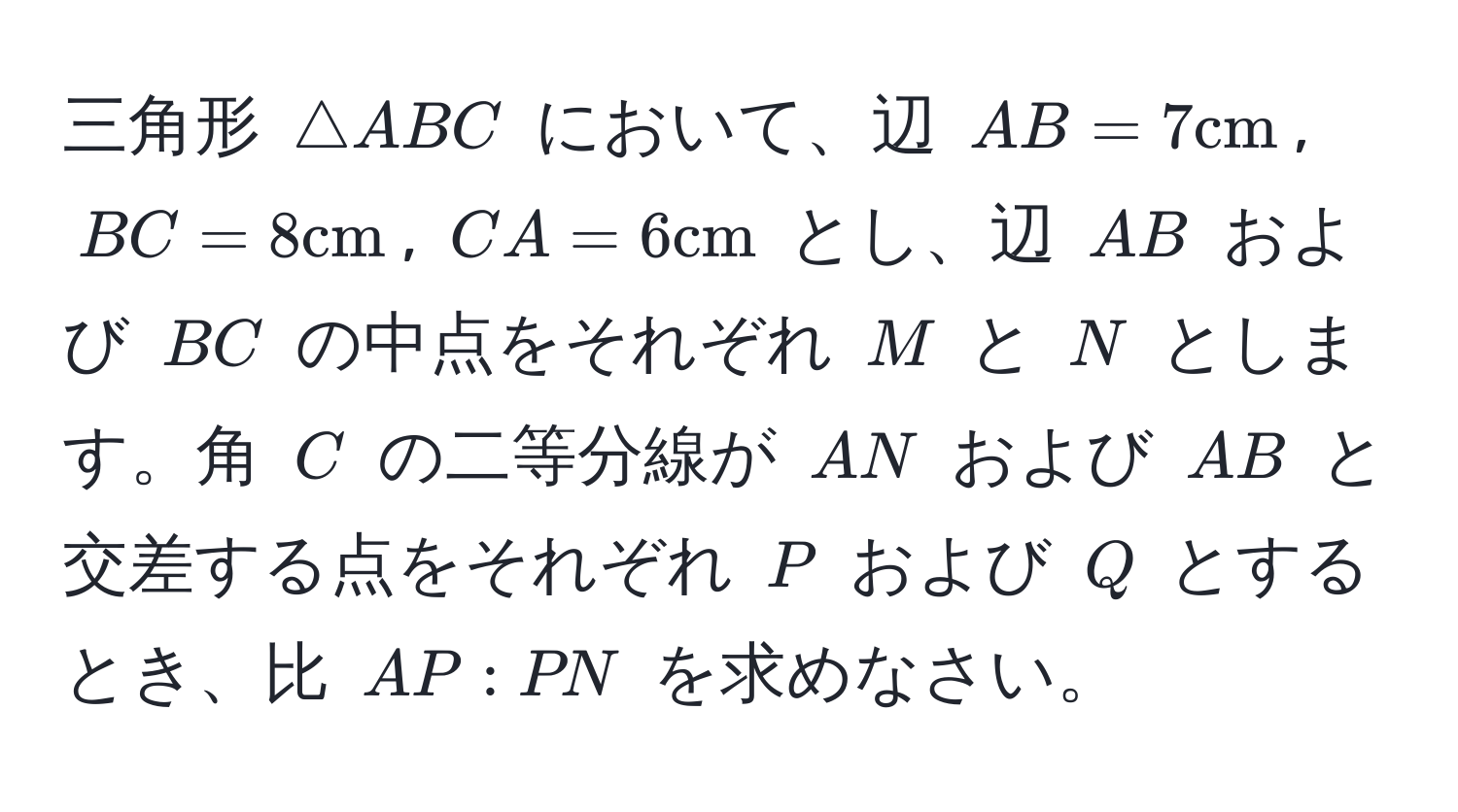 三角形 ( △ ABC ) において、辺 ( AB=7 cm ), ( BC=8 cm ), ( CA=6 cm ) とし、辺 ( AB ) および ( BC ) の中点をそれぞれ ( M ) と ( N ) とします。角 ( C ) の二等分線が ( AN ) および ( AB ) と交差する点をそれぞれ ( P ) および ( Q ) とするとき、比 ( AP:PN ) を求めなさい。