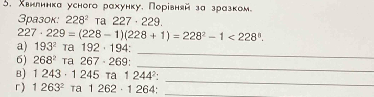 Χвилинка усного рахунку, Порίвняй за зразком。 
3разок: 228^2 Ta 227· 229.
227· 229=(228-1)(228+1)=228^2-1<228^8. 
_ 
a) 193^2 ta 192· 194 : 
_ 
6) 268^2 Ta 267· 269 : 
_ 
B) 1243· 1245Ta1244^2. 
r) 1263^2 Ta1262· 1264 : _