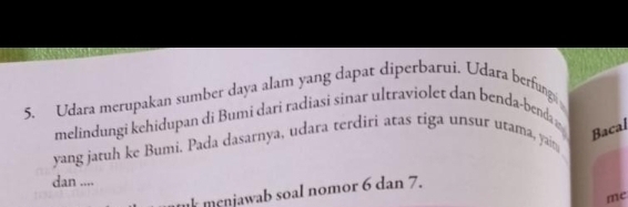 Udara merupakan sumber daya alam yang dapat diperbarui. Udara berfung 
melindungi kehidupan di Bumi dari radiasi sinar ultraviolet dan benda-benda n 
Bacal 
yang jatuh ke Bumi. Pada dasarnya, udara terdiri atas tiga unsur utama, yait 
dan .... 
k menjawab soal nomor 6 dan 7. 
mc