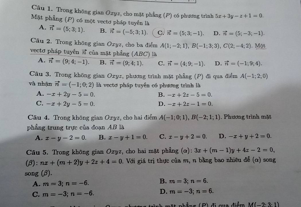 Trong không gian Oxyz, cho mặt phẳng (P) có phương trình 5x+3y-z+1=0.
Mặt phẳng (P) có một vectơ pháp tuyến là
A. vector n=(5;3;1). B. vector n=(-5;3;1). c. vector n=(5;3;-1). D. vector n=(5;-3;-1).
Câu 2. Trong không gian Oxyz, cho ba điểm A(1;-2;1),B(-1;3;3),C(2;-4;2). Một
vectơ pháp tuyến vector n của mặt phẳng (ABC) là
A. vector n=(9;4;-1). B. vector n=(9;4;1). C. vector n=(4;9;-1). D. vector n=(-1;9;4).
Câu 3. Trong không gian Oxyz, phương trình mặt phẳng (P) đi qua điểm A(-1;2;0)
và nhận vector n=(-1;0;2) là vectơ pháp tuyến có phương trình là
A. -x+2y-5=0. B. -x+2z-5=0.
C. -x+2y-5=0. D. -x+2z-1=0.
Câu 4. Trong không gian Oxyz, cho hai điểm A(-1;0;1),B(-2;1;1). Phương trình mặt
phẳng trung trực của đoạn AB là
A. x-y-2=0. B. x-y+1=0. C. x-y+2=0. D. -x+y+2=0.
Câu 5. Trong không gian Ozyz, cho hai mặt phẳng (α): 3x+(m-1)y+4z-2=0,
(beta ):nx+(m+2)y+2z+4=0. Với giá trị thực của m, n bằng bao nhiêu để (α) song
song (β).
B.
A. m=3;n=-6. m=3;n=6.
C. m=-3;n=-6.
D. m=-3;n=6.
m t  phẳng (P) đị qua điểm M(-2:3:1)