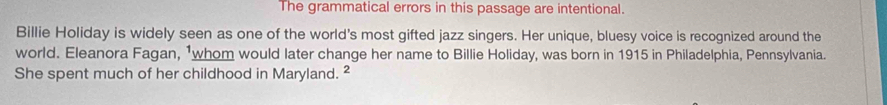 The grammatical errors in this passage are intentional. 
Billie Holiday is widely seen as one of the world's most gifted jazz singers. Her unique, bluesy voice is recognized around the 
world. Eleanora Fagan, 1whom would later change her name to Billie Holiday, was born in 1915 in Philadelphia, Pennsylvania. 
She spent much of her childhood in Maryland. ²