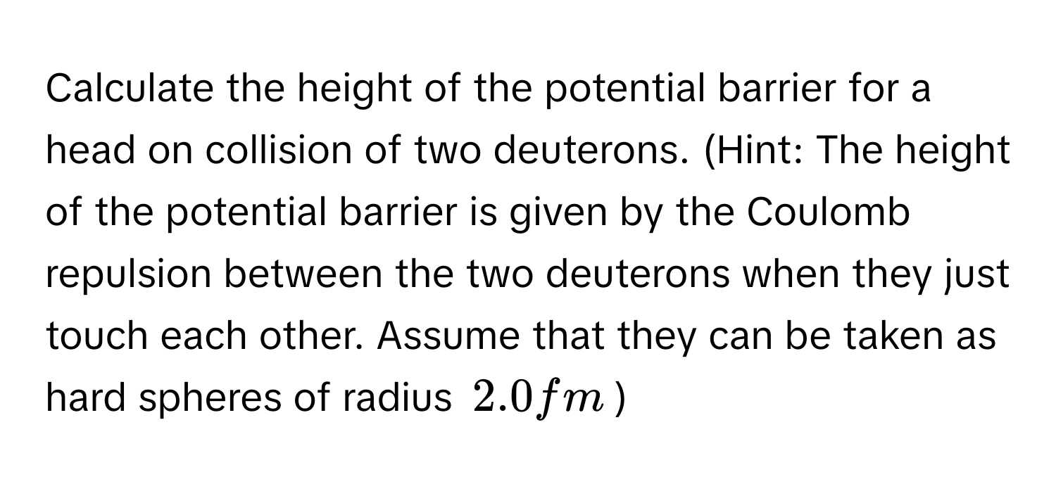 Calculate the height of the potential barrier for a head on collision of two deuterons. (Hint: The height of the potential barrier is given by the Coulomb repulsion between the two deuterons when they just touch each other. Assume that they can be taken as hard spheres of radius $$2.0fm$$)