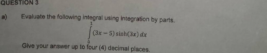 Evaluate the following integral using integration by parts.
∈tlimits _0^1(3x-5)sin h(3x)dx
Give your answer up to four (4) decimal places.