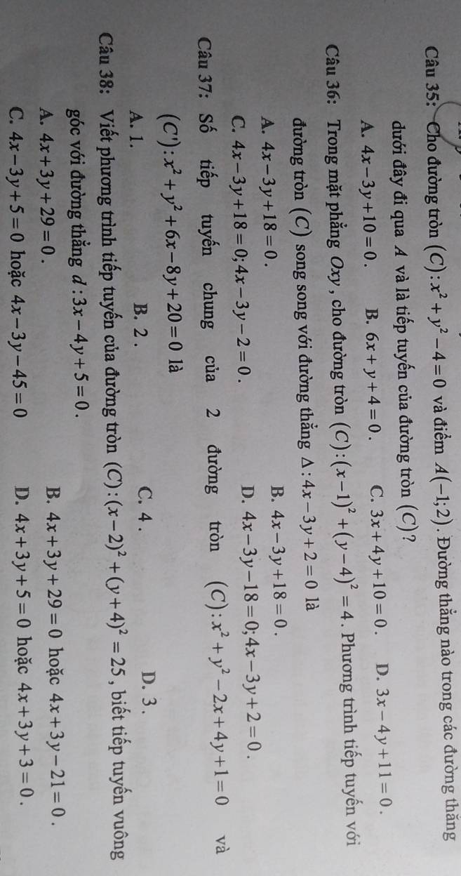 Cho đường tròn (C): x^2+y^2-4=0 và điểm A(-1;2). Đường thẳng nào trong các đường thắng
đưới đây đi qua A và là tiếp tuyến của đường tròn (C)?
A. 4x-3y+10=0. B. 6x+y+4=0. C. 3x+4y+10=0. D. 3x-4y+11=0.
Câu 36: Trong mặt phẳng Oxy, cho đường tròn (C): (x-1)^2+(y-4)^2=4. Phương trình tiếp tuyến với
đường tròn (C) song song với đường thẳng △ :4x-3y+2=01 là
A. 4x-3y+18=0.
B. 4x-3y+18=0.
C. 4x-3y+18=0;4x-3y-2=0.
D. 4x-3y-18=0;4x-3y+2=0.
Câu 37: Số tiếp tuyến chung của 2 đường tròn (C): x^2+y^2-2x+4y+1=0 và
(C ):x^2+y^2+6x-8y+20=0 là
A. 1. B. 2 . C. 4 . D. 3 .
Câu 38: Viết phương trình tiếp tuyến của đường tròn (C): (x-2)^2+(y+4)^2=25 , biết tiếp tuyến vuông
góc với đường thẳng d:3x-4y+5=0.
A. 4x+3y+29=0.
B. 4x+3y+29=0 hoặc 4x+3y-21=0.
C. 4x-3y+5=0 hoặc 4x-3y-45=0 D. 4x+3y+5=0 hoặc 4x+3y+3=0.