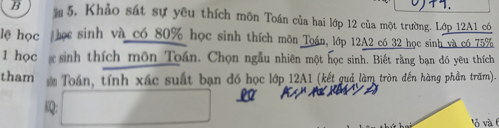 5, Khảo sát sự yêu thích môn Toán của hai lớp 12 của một trường. Lớp 12A1 có 
lệ học học sinh và có 80% học sinh thích môn Toán, lớp 12A2 có 32 học sinh và có 75%
1 học sinh thích môn Toán. Chọn ngẫu nhiên một học sinh. Biết rằng bạn đó yêu thích 
tham Toán, tính xác suất bạn đó học lớp 12A1 (kết quả làm tròn đến hàng phần trăm). 
KQ: A □ 