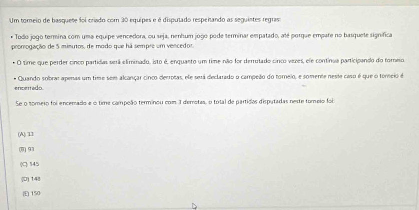 Um torneio de basquete foi criado com 30 equipes e é disputado respeitando as seguintes regras:
• Todo jogo termina com uma equipe vencedora, ou seja, nenhum jogo pode terminar empatado, até porque empate no basquete significa
prorrogação de 5 minutos, de modo que há sempre um vencedor.
O time que perder cinco partidas será eliminado, isto é, enquanto um time não for derrotado cinco vezes, ele contínua participando do torneio.
Quando sobrar apenas um time sem alcançar cinco derrotas, ele será declarado o campeão do torneio, e somente neste caso é que o torneio é
encerrado.
Se o torneio foi encerrado e o time campeão terminou com 3 derrotas, o total de partidas disputadas neste torneio foi
(A) 33
(B) 93
(C) 145
(D) 148
(E) 150