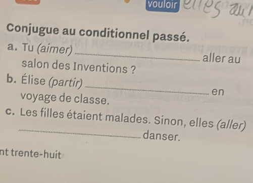 vouloir 
Conjugue au conditionnel passé. 
a. Tu (aimer) _aller au 
salon des Inventions ? 
b. Élise (partir) 
_ 
en 
voyage de classe. 
_ 
c. Les filles étaient malades. Sinon, elles (aller) 
danser. 
nt trente-huit