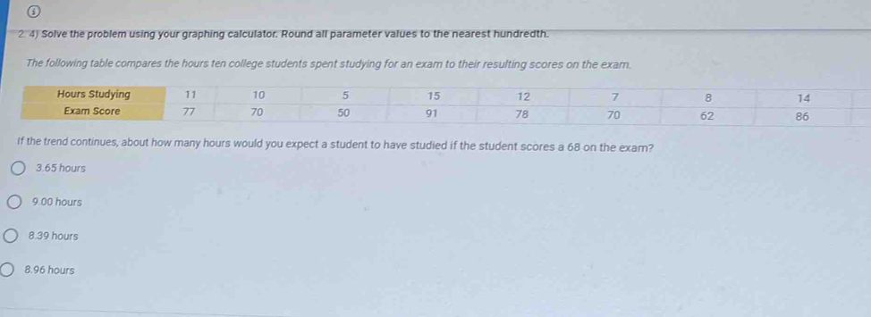 2 4) Solve the problem using your graphing calculator. Round all parameter values to the nearest hundredth.
The following table compares the hours ten college students spent studying for an exam to their resulting scores on the exam.
If the trend continues, about how many hours would you expect a student to have studied if the student scores a 68 on the exam?
3.65 hours
9.00 hours
8.39 hours
8.96 hours