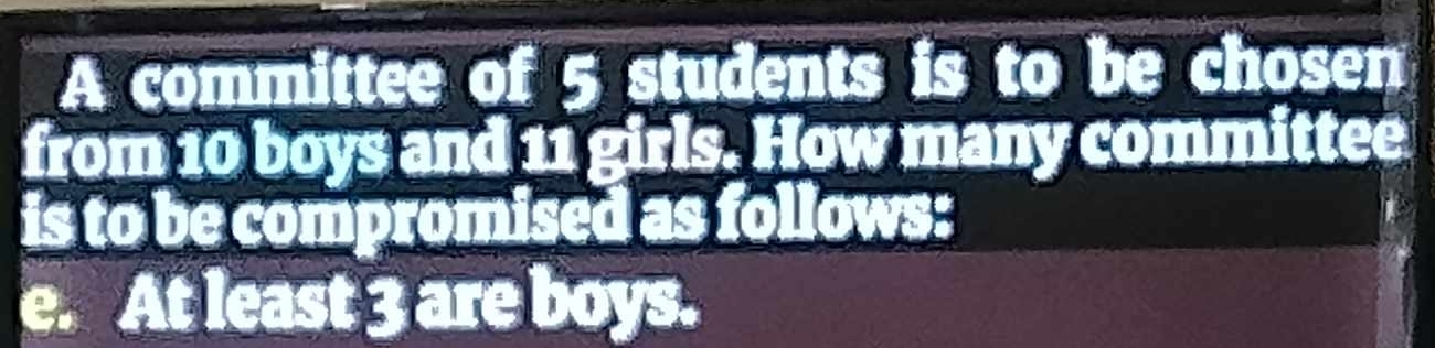 A committee of 5 students is to be chosen 
from 10 boys and 11 girls. How many committee 
is to be compromised as follows: 
e. At least 3 are boys.