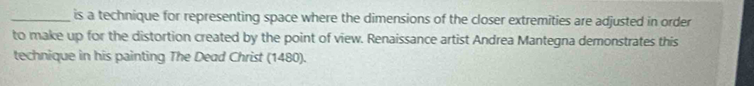 is a technique for representing space where the dimensions of the closer extremities are adjusted in order 
to make up for the distortion created by the point of view. Renaissance artist Andrea Mantegna demonstrates this 
technique in his painting The Dead Christ (1480).